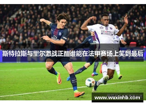 斯特拉斯与里尔激战正酣谁能在法甲赛场上笑到最后