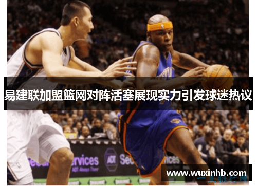 易建联加盟篮网对阵活塞展现实力引发球迷热议