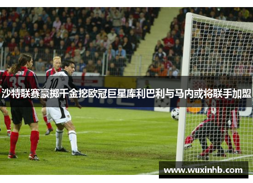 沙特联赛豪掷千金挖欧冠巨星库利巴利与马内或将联手加盟